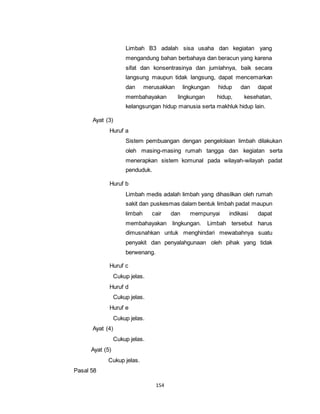 Limbah B3 adalah sisa usaha dan kegiatan yang 
mengandung bahan berbahaya dan beracun yang karena 
sifat dan konsentrasinya dan jumlahnya, baik secara 
langsung maupun tidak langsung, dapat mencemarkan 
dan merusakkan lingkungan hidup dan dapat 
membahayakan lingkungan hidup, kesehatan, 
kelangsungan hidup manusia serta makhluk hidup lain. 
154 
Ayat (3) 
Huruf a 
Sistem pembuangan dengan pengelolaan limbah dilakukan 
oleh masing-masing rumah tangga dan kegiatan serta 
menerapkan sistem komunal pada wilayah-wilayah padat 
penduduk. 
Huruf b 
Limbah medis adalah limbah yang dihasilkan oleh rumah 
sakit dan puskesmas dalam bentuk limbah padat maupun 
limbah cair dan mempunyai indikasi dapat 
membahayakan lingkungan. Limbah tersebut harus 
dimusnahkan untuk menghindari mewabahnya suatu 
penyakit dan penyalahgunaan oleh pihak yang tidak 
berwenang. 
Huruf c 
Cukup jelas. 
Huruf d 
Cukup jelas. 
Huruf e 
Cukup jelas. 
Ayat (4) 
Cukup jelas. 
Ayat (5) 
Cukup jelas. 
Pasal 58 
 