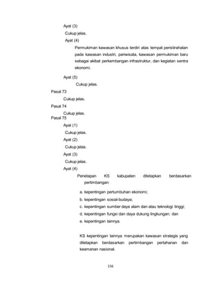 156 
Ayat (3) 
Cukup jelas. 
Ayat (4) 
Permukiman kawasan khusus terdiri atas tempat peristirahatan 
pada kawasan industri, pariwisata, kawasan permukiman baru 
sebagai akibat perkembangan infrastruktur, dan kegiatan sentra 
ekonomi. 
Ayat (5) 
Cukup jelas. 
Pasal 73 
Cukup jelas. 
Pasal 74 
Cukup jelas. 
Pasal 75 
Ayat (1) 
Cukup jelas. 
Ayat (2) 
Cukup jelas. 
Ayat (3) 
Cukup jelas. 
Ayat (4) 
Penetapan KS kabupaten ditetapkan berdasarkan 
pertimbangan: 
a. kepentingan pertumbuhan ekonomi; 
b. kepentingan sosial-budaya; 
c. kepentingan sumber daya alam dan atau teknologi tinggi; 
d. kepentingan fungsi dan daya dukung lingkungan; dan 
e. kepentingan lainnya. 
KS kepentingan lainnya merupakan kawasan strategis yang 
ditetapkan berdasarkan pertimbangan pertahanan dan 
keamanan nasional. 
 