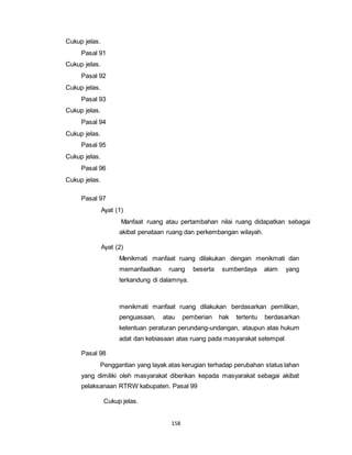 158 
Cukup jelas. 
Pasal 91 
Cukup jelas. 
Pasal 92 
Cukup jelas. 
Pasal 93 
Cukup jelas. 
Pasal 94 
Cukup jelas. 
Pasal 95 
Cukup jelas. 
Pasal 96 
Cukup jelas. 
Pasal 97 
Ayat (1) 
Manfaat ruang atau pertambahan nilai ruang didapatkan sebagai 
akibat penataan ruang dan perkembangan wilayah. 
Ayat (2) 
Menikmati manfaat ruang dilakukan dengan menikmati dan 
memanfaatkan ruang beserta sumberdaya alam yang 
terkandung di dalamnya. 
menikmati manfaat ruang dilakukan berdasarkan pemilikan, 
penguasaan, atau pemberian hak tertentu berdasarkan 
ketentuan peraturan perundang-undangan, ataupun atas hukum 
adat dan kebiasaan atas ruang pada masyarakat setempat 
Pasal 98 
Penggantian yang layak atas kerugian terhadap perubahan status lahan 
yang dimiliki oleh masyarakat diberikan kepada masyarakat sebagai akibat 
pelaksanaan RTRW kabupaten. Pasal 99 
Cukup jelas. 
 