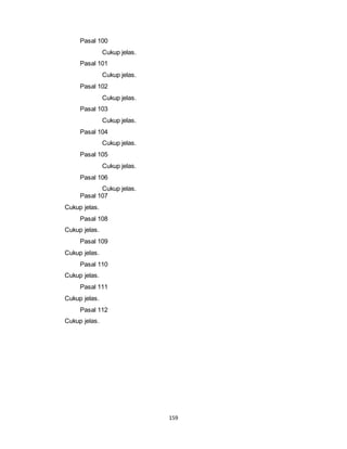 159 
Pasal 100 
Cukup jelas. 
Pasal 101 
Cukup jelas. 
Pasal 102 
Cukup jelas. 
Pasal 103 
Cukup jelas. 
Pasal 104 
Cukup jelas. 
Pasal 105 
Cukup jelas. 
Pasal 106 
Cukup jelas. 
Pasal 107 
Cukup jelas. 
Pasal 108 
Cukup jelas. 
Pasal 109 
Cukup jelas. 
Pasal 110 
Cukup jelas. 
Pasal 111 
Cukup jelas. 
Pasal 112 
Cukup jelas. 
 