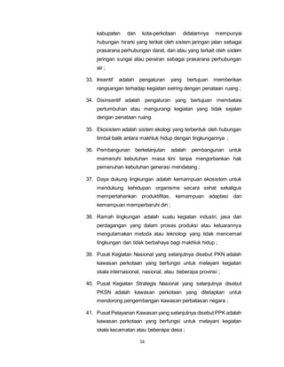 kabupaten dan kota-perkotaan didalamnya mempunyai 
hubungan hirarki yang terikat oleh sistem jaringan jalan sebagai 
prasarana perhubungan darat, dan atau yang terkait oleh sistem 
jaringan sungai atau perairan sebagai prasarana perhubungan 
air ; 
33. Insentif adalah pengaturan yang bertujuan memberikan 
rangsangan terhadap kegiatan seiring dengan penataan ruang ; 
34. Disinsentif adalah pengaturan yang bertujuan membatasi 
pertumbuhan atau mengurangi kegiatan yang tidak sejalan 
dengan penataan ruang. 
35. Ekosistem adalah sistem ekologi yang terbentuk oleh hubungan 
timbal balik antara makhluk hidup dengan lingkungannya ; 
36. Pembangunan berkelanjutan adalah pembangunan untuk 
memenuhi kebutuhan masa kini tanpa mengorbankan hak 
pemenuhan kebutuhan generasi mendatang ; 
37. Daya dukung lingkungan adalah kemampuan ekosistem untuk 
mendukung kehidupan organisme secara sehat sekaligus 
mempertahankan produktifitas, kemampuan adaptasi dan 
kemampuan memperbaruhi diri ; 
38. Ramah lingkungan adalah suatu kegiatan industri, jasa dan 
perdagangan yang dalam proses produksi atau keluarannya 
mengutamakan metoda atau teknologi yang tidak mencemari 
lingkungan dan tidak berbahaya bagi makhluk hidup ; 
39. Pusat Kegiatan Nasional yang selanjutnya disebut PKN adalah 
kawasan perkotaan yang berfungsi untuk melayani kegiatan 
skala internasional, nasional, atau beberapa provinsi ; 
40. Pusat Kegiatan Strategis Nasional yang selanjutnya disebut 
PKSN adalah kawasan perkotaan yang ditetapkan untuk 
mendorong pengembangan kawasan perbatasan negara ; 
41. Pusat Pelayanan Kawasan yang selanjutnya disebut PPK adalah 
kawasan perkotaan yang berfungsi untuk melayani kegiatan 
skala kecamatan atau beberapa desa ; 
16 
 