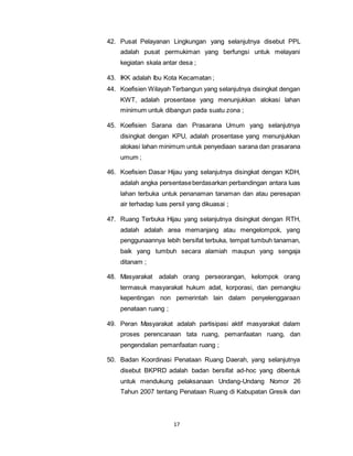 42. Pusat Pelayanan Lingkungan yang selanjutnya disebut PPL 
adalah pusat permukiman yang berfungsi untuk melayani 
kegiatan skala antar desa ; 
43. IKK adalah Ibu Kota Kecamatan ; 
44. Koefisien Wilayah Terbangun yang selanjutnya disingkat dengan 
KWT, adalah prosentase yang menunjukkan alokasi lahan 
minimum untuk dibangun pada suatu zona ; 
45. Koefisien Sarana dan Prasarana Umum yang selanjutnya 
disingkat dengan KPU, adalah prosentase yang menunjukkan 
alokasi lahan minimum untuk penyediaan sarana dan prasarana 
umum ; 
46. Koefisien Dasar Hijau yang selanjutnya disingkat dengan KDH, 
adalah angka persentase berdasarkan perbandingan antara luas 
lahan terbuka untuk penanaman tanaman dan atau peresapan 
air terhadap luas persil yang dikuasai ; 
47. Ruang Terbuka Hijau yang selanjutnya disingkat dengan RTH, 
adalah adalah area memanjang atau mengelompok, yang 
penggunaannya lebih bersifat terbuka, tempat tumbuh tanaman, 
baik yang tumbuh secara alamiah maupun yang sengaja 
ditanam ; 
48. Masyarakat adalah orang perseorangan, kelompok orang 
termasuk masyarakat hukum adat, korporasi, dan pemangku 
kepentingan non pemerintah lain dalam penyelenggaraan 
penataan ruang ; 
49. Peran Masyarakat adalah partisipasi aktif masyarakat dalam 
proses perencanaan tata ruang, pemanfaatan ruang, dan 
pengendalian pemanfaatan ruang ; 
50. Badan Koordinasi Penataan Ruang Daerah, yang selanjutnya 
disebut BKPRD adalah badan bersifat ad-hoc yang dibentuk 
untuk mendukung pelaksanaan Undang-Undang Nomor 26 
Tahun 2007 tentang Penataan Ruang di Kabupatan Gresik dan 
17 
 