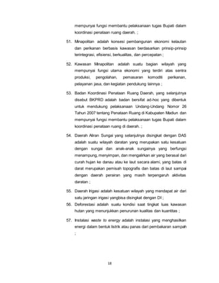 mempunyai fungsi membantu pelaksanaan tugas Bupati dalam 
koordinasi penataan ruang daerah. ; 
51. Minapolitan adalah konsesi pembangunan ekonomi kelautan 
dan perikanan berbasis kawasan berdasarkan prinsip-prinsip 
terintegrasi, efisiensi, berkualitas, dan percepatan ; 
52. Kawasan Minapolitan adalah suatu bagian wilayah yang 
mempunyai fungsi utama ekonomi yang terdiri atas sentra 
produksi, pengolahan, pemasaran komoditi perikanan, 
pelayanan jasa, dan kegiatan pendukung lainnya ; 
53. Badan Koordinasi Penataan Ruang Daerah, yang selanjutnya 
disebut BKPRD adalah badan bersifat ad-hoc yang dibentuk 
untuk mendukung pelaksanaan Undang-Undang Nomor 26 
Tahun 2007 tentang Penataan Ruang di Kabupaten Madiun dan 
mempunyai fungsi membantu pelaksanaan tugas Bupati dalam 
koordinasi penataan ruang di daerah. ; 
54. Daerah Aliran Sungai yang selanjutnya disingkat dengan DAS 
adalah suatu wilayah daratan yang merupakan satu kesatuan 
dengan sungai dan anak-anak sungainya yang berfungsi 
menampung, menyimpan, dan mengalirkan air yang berasal dari 
curah hujan ke danau atau ke laut secara alami, yang batas di 
darat merupakan pemisah topografis dan batas di laut sampai 
dengan daerah perairan yang masih terpengaruh aktivitas 
daratan ; 
55. Daerah Irigasi adalah kesatuan wilayah yang mendapat air dari 
satu jaringan irigasi yangbisa disingkat dengan DI ; 
56. Deforestasi adalah suatu kondisi saat tingkat luas kawasan 
hutan yang menunjukkan penurunan kualitas dan kuantitas ; 
57. Instalasi waste to energy adalah instalasi yang menghasilkan 
energi dalam bentuk listrik atau panas dari pembakaran sampah 
; 
18 
 