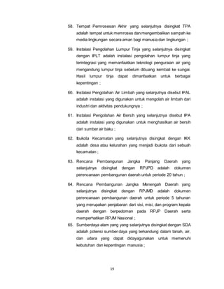 58. Tempat Pemrosesan Akhir yang selanjutnya disingkat TPA 
adalah tempat untuk memroses dan mengembalikan sampah ke 
media lingkungan secara aman bagi manusia dan lingkungan ; 
59. Instalasi Pengolahan Lumpur Tinja yang selanjutnya disingkat 
dengan IPLT adalah instalasi pengolahan lumpur tinja yang 
terintegrasi yang memanfaatkan teknologi penguraian air yang 
mengandung lumpur tinja sebelum dibuang kembali ke sungai. 
Hasil lumpur tinja dapat dimanfaatkan untuk berbagai 
kepentingan ; 
60. Instalasi Pengolahan Air Limbah yang selanjutnya disebut IPAL 
adalah instalasi yang digunakan untuk mengolah air limbah dari 
industri dan aktivitas pendukungnya ; 
61. Instalasi Pengolahan Air Bersih yang selanjutnya disebut IPA 
adalah instalasi yang digunakan untuk menghasilkan air bersih 
dari sumber air baku ; 
62. Ibukota Kecamatan yang selanjutnya disingkat dengan IKK 
adalah desa atau kelurahan yang menjadi ibukota dari sebuah 
kecamatan ; 
63. Rencana Pembangunan Jangka Panjang Daerah yang 
selanjutnya disingkat dengan RPJPD adalah dokumen 
perencanaan pembangunan daerah untuk periode 20 tahun ; 
64. Rencana Pembangunan Jangka Menengah Daerah yang 
selanjutnya disingkat dengan RPJMD adalah dokumen 
perencanaan pembangunan daerah untuk periode 5 tahunan 
yang merupakan penjabaran dari visi, misi, dan program kepala 
daerah dengan berpedoman pada RPJP Daerah serta 
memperhatikan RPJM Nasional ; 
65. Sumberdaya alam yang yang selanjutnya disingkat dengan SDA 
adalah potensi sumber daya yang terkandung dalam tanah, air, 
dan udara yang dapat didayagunakan untuk memenuhi 
kebutuhan dan kepentingan manusia ; 
19 
 