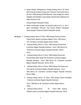 d. bahwa dengan ditetapkannya Undang-Undang Nomor 26 Tahun 
2007 tentang Penataan Ruang dan Peraturan Pemerintah Nomor 
26 Tahun 2008 tentang RTRW Nasional, maka strategi dan arahan 
kebijakan pemanfaatan ruang wilayah nasional perlu dijabarkan ke 
dalam Rencana Tata 
Ruang Wilayah Kabupaten Gresik; 
e. bahwa sehubungan dengan hal tersebut pada huruf a, b, dan c, 
perlu menetapkan Rencana Tata Ruang Wilayah Kabupaten 
Gresik dengan Peraturan Daerah Kabupaten Gresik; 
Mengingat : 1. Undang-Undang Nomor 5 Tahun 1960 tentang Peraturan Dasar 
Pokok-Pokok Agraria (Lembaran Negara Tahun 1960 Nomor 
104, Tambahan Lembaran Negara Nomor 2034); 
2. Undang-Undang Nomor 5 Tahun 1984 tentang Perindustrian 
(Lembaran Negara Republik Indonesia Tahun 1984 Nomor 22, 
Tambahan Lembaran Negara Republik Indonesia Nomor 
3274); 
3. Undang-Undang Nomor 5 Tahun 1990 tentang Konservasi 
Sumber Daya Alam Hayati dan Ekosistem (Lembaran Negara 
Republik Indonesia Tahun 1990 Nomor 49, Tambahan Lembaran 
Negara Republik Indonesia Nomor 3419); 
4. Undang-Undang Nomor 4 Tahun 1992 tentang Perumahan dan 
Permukiman (Lembaran Negara Republik Indonesia Tahun 
1992 Nomor 23, Tambahan Lembaran Negara Republik Indonesia 
Nomor 3469); 
5. Undang-undang Nomor 12 Tahun 1992 tentang Sistem Budidaya 
Tanaman (Lembaran Negara Republik Indonesia 
Tahun 1992 Nomor 46, Tambahan Lembar Negara Nomor 
3478); 
6. Undang-Undang Nomor 36 Tahun 1999 tentang 
Telekomunikasi (Lembaran Negara Republik Indonesia Tahun 
2 
 