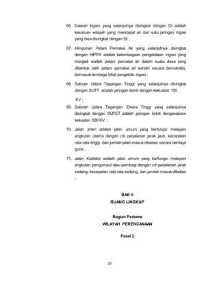 66. Daerah Irigasi yang selanjutnya disingkat dengan DI adalah 
kesatuan wilayah yang mendapat air dari satu jaringan irigasi 
yang bisa disingkat dengan DI ; 
67. Himpunan Petani Pemakai Air yang selanjutnya disingkat 
dengan HIPPA adalah kelembagaan pengelolaan irigasi yang 
menjadi wadah petani pemakai air dalam suatu desa yang 
dibentuk oleh petani pemakai air sendiri secara demokratis, 
termasuk lembaga lokal pengelola irigasi ; 
68. Saluran Udara Tegangan Tinggi yang selanjutnya disingkat 
dengan SUTT adalah jaringan listrik dengan kekuatan 150 
20 
KV ; 
69. Saluran Udara Tegangan Ekstra Tinggi yang selanjutnya 
disingkat dengan SUTET adalah jaringan listrik denganaloow 
kekuatan 500 KV. ; 
70. Jalan arteri adalah jalan umum yang berfungsi melayani 
angkutan utama dengan ciri perjalanan jarak jauh, kecepatan 
rata rata tinggi, dan jumlah jalan masuk dibatasi secara berdaya 
guna ; 
71. Jalan Kolektor adalah jalan umum yang berfungsi melayani 
angkutan pengumpul atau pembagi dengan ciri perjalanan jarak 
sedang, kecepatan rata rata sedang, dan jumlah masuk dibatasi 
; 
BAB II 
RUANG LINGKUP 
Bagian Pertama 
WILAYAH PERENCANAAN 
Pasal 2 
 