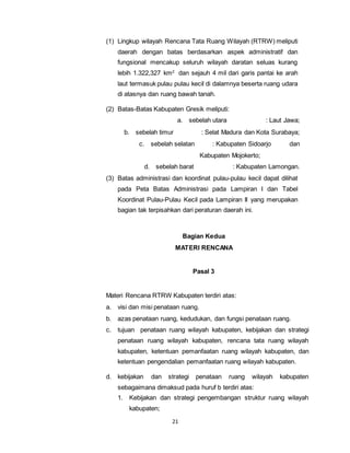 (1) Lingkup wilayah Rencana Tata Ruang Wilayah (RTRW) meliputi 
daerah dengan batas berdasarkan aspek administratif dan 
fungsional mencakup seluruh wilayah daratan seluas kurang 
lebih 1.322,327 km2 dan sejauh 4 mil dari garis pantai ke arah 
laut termasuk pulau pulau kecil di dalamnya beserta ruang udara 
di atasnya dan ruang bawah tanah. 
(2) Batas-Batas Kabupaten Gresik meliputi: 
a. sebelah utara : Laut Jawa; 
b. sebelah timur : Selat Madura dan Kota Surabaya; 
c. sebelah selatan : Kabupaten Sidoarjo dan 
21 
Kabupaten Mojokerto; 
d. sebelah barat : Kabupaten Lamongan. 
(3) Batas administrasi dan koordinat pulau-pulau kecil dapat dilihat 
pada Peta Batas Administrasi pada Lampiran I dan Tabel 
Koordinat Pulau-Pulau Kecil pada Lampiran II yang merupakan 
bagian tak terpisahkan dari peraturan daerah ini. 
Bagian Kedua 
MATERI RENCANA 
Pasal 3 
Materi Rencana RTRW Kabupaten terdiri atas: 
a. visi dan misi penataan ruang. 
b. azas penataan ruang, kedudukan, dan fungsi penataan ruang. 
c. tujuan penataan ruang wilayah kabupaten, kebijakan dan strategi 
penataan ruang wilayah kabupaten, rencana tata ruang wilayah 
kabupaten, ketentuan pemanfaatan ruang wilayah kabupaten, dan 
ketentuan pengendalian pemanfaatan ruang wilayah kabupaten. 
d. kebijakan dan strategi penataan ruang wilayah kabupaten 
sebagaimana dimaksud pada huruf b terdiri atas: 
1. Kebijakan dan strategi pengembangan struktur ruang wilayah 
kabupaten; 
 