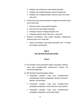 2. Kebijakan dan strategi pola ruang wilayah kabupaten; 
3. Kebijakan dan strategi penetapan kawasan strategis;dan 
4. Kebijakan dan strategi penetapan kawasan pesisir dan pulau – 
22 
pulau kecil. 
e. rencana tata ruang wilayah kabupaten sebagaimana dimaksud pada 
huruf b terdiri atas: 
1. Rencana struktur ruang wilayah kabupaten; 
2. Rencana pola ruang wilayah kabupaten; 
3. Penetapan kawasan strategis kabupaten; dan 
4. Penetapan kawasan pesisir dan pulau – pulau kecil. 
f. ketentuan pemanfaatan ruang wilayah kabupaten sebagaimana 
dimaksud pada huruf c terdiri atas: 
1. Arahan pemanfaatan ruang wilayah kabupaten; dan 2. Prioritas 
dan tahapan pembangunan. 
BAB III 
VISI DAN MISI PENATAAN RUANG 
Pasal 4 
(1) Visi Penataan Ruang Kabupaten adalah mewujudkan penataan 
ruang yang mengakomodasi budaya,ramah investasi, dan 
berwawasan lingkungan. 
(2) Misi Penataan Ruang Kabupaten meliputi: 
a. mewujudkan penataan ruang yang mengakomodasi 
pengembangan industri, perdagangan, pertanian, perikanan, 
kelautan, dan pariwisata; 
b. mewujudkan penataan ruang yang mengakomodasi 
peningkatan pengelolaan sumber daya alam sesuai potensi; 
c. mewujudkan penataan ruang yang mengakomodasi 
peningkatan pengelolaan sumber daya buatan; 
 