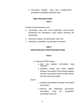d. mewujudkan penataan ruang yang mengakomodasi 
peningkatkan pengelolaan lingkungan hidup. 
AZAS PENATAAN RUANG 
23 
Pasal 5 
Penataan Ruang berdasarkan azas: 
a. pemanfaatan ruang untuk semua kepentingan secara terpadu, 
berdayaguna dan berhasilguna, serasi, selaras, seimbang, dan 
berkelanjutan; 
b. persamaan, keadilan, dan perlindungan hukum; dan 
c. keterbukaan, akuntabilitas, dan partisipasi masyarakat. 
BAB IV 
KEDUDUKAN DAN FUNGSI PENATAAN RUANG 
Pasal 6 
(1) Kedudukan RTRW sebagai: 
a. dasar bagi kebijakan pemanfaatan ruang 
kabupaten; 
b. penyelaras strategi serta arahan kebijakan 
penataan ruang wilayah Provinsi dengan kebijakan 
penataan ruang wilayah Daerah ke dalam Struktur 
dan Pola Tata Ruang Wilayah 
Daerah; 
c. penyelaras bagi kebijakan penataan ruang wilayah 
perencanaan; 
d. pedoman bagi pelaksanaan perencanaan, 
pemanfaatan ruang, dan pengendalian 
pemanfaatan ruang; dan 
 