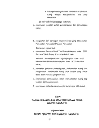 e. dasar pertimbangan dalam penyelarasan penataan 
ruang dengan kabupaten/kota lain yang 
berbatasan. 
(2) RTRW berfungsi sebagai pedoman: 
a. perumusan kebijakan pokok pembangunan dan pemanfaatan 
24 
ruang; 
b. pengarahan dan penetapan lokasi investasi yang dilaksanakan 
Pemerintah, Pemerintah Provinsi, Pemerintah 
Daerah dan masyarakat; 
c. penyusunan Rencana Detail Tata Ruang Kota pada skala 1:5000, 
Rencana Teknik Ruang Kota pada skala 1:1000, 
Rencana Tata Bangunan dan Lingkungan pada skala 1:1000, 
dan/atau rencana teknis lainnya pada skala 1:1000 atau lebih 
besar; 
d. penerbitan perizinan pembangunan, pemanfaatan ruang, dan 
pengendalian pemanfaatan ruang untuk wilayah yang belum 
diatur dalam rencana yang lebih rinci; 
e. pelaksanaan pembangunan dalam memanfaatkan ruang bagi 
kegiatan pembangunan; dan 
f. penyusunan indikasi program pembangunan yang lebih terinci. 
BAB V 
TUJUAN, KEBIJAKAN, DAN STRATEGI PENATAAN RUANG 
WILAYAH KABUPATEN 
Bagian Pertama 
TUJUAN PENATAAN RUANG WILAYAH KABUPATEN 
 