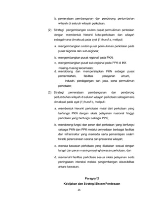 b. pemerataan pembangunan dan pendorong pertumbuhan 
wilayah di seluruh wilayah perkotaan. 
(2) Strategi pengembangan sistem pusat permukiman perkotaan 
dengan membentuk hierarki kota–perkotaan dan wilayah 
sebagaimana dimaksud pada ayat (1) huruf a, meliputi: 
a. mengembangkan sistem pusat permukiman perkotaan pada 
pusat regional dan sub-regional; 
b. mengembangkan pusat regional pada PKN; 
c. mengembangkan pusat sub-regional pada PPK di IKK 
masing-masing kecamatan; 
d. mendorong dan mempersiapkan PKN sebagai pusat 
pemerintahan, fasilitas pelayanan umum, 
industri, perdagangan dan jasa, serta permukiman 
26 
perkotaan; 
(3) Strategi pemerataan pembangunan dan pendorong 
pertumbuhan wilayah di seluruh wilayah perkotaan sebagaimana 
dimaksud pada ayat (1) huruf b, meliputi : 
a. membentuk hierarki perkotaan mulai dari perkotaan yang 
berfungsi PKN dengan skala pelayanan nasional hingga 
perkotaan yang berfungsi sebagai PPK; 
b. mendorong fungsi dan peran dari perkotaan yang berfungsi 
sebagai PKN dan PPK melalui penyediaan berbagai fasilitas 
dan infrastruktur yang memadai serta pemantapan sistem 
hirarki perencanaan sarana dan prasarana wilayah; 
c. menata kawasan perkotaan yang dilakukan sesuai dengan 
fungsi dan peran masing-masing kawasan perkotaan; dan 
d. memenuhi fasilitas perkotaan sesuai skala pelayanan serta 
peningkatan interaksi melalui pengembangan aksesibilitas 
antara kawasan. 
Paragraf 2 
Kebijakan dan Strategi Sistem Perdesaan 
 