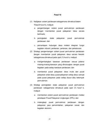 27 
Pasal 10 
(1) Kebijakan sistem perdesaan sebagaimana dimaksud dalam 
Pasal 8 huruf b, meliputi: 
a. pengembangan sistem pusat permukiman perdesaan 
dengan membentuk pusat pelayanan desa secara 
berhirarki; 
b. peningkatan skala pelayanan pusat permukiman 
perdesaan; dan 
c. pemantapan hubungan desa melalui integrasi fungsi 
kegiatan industri, perikanan, pertanian, dan perkebunan. 
(2) Strategi pengembangan sistem pusat permukiman perdesaan 
dengan membentuk pusat pelayanan desa secara hierarki 
sebagaimana dimaksud pada ayat (1) huruf a, meliputi: 
a. mengembangkan kawasan perdesaan sesuai potensi 
masing-masing kawasan yang dihubungkan dengan pusat 
kegiatan pada setiap kawasan perdesaan; dan 
b. membentuk pusat pelayanan desa mulai dari pusat 
pelayanan antar desa, pusat pelayanan setiap desa, sampai 
pada pusat pelayanan pada setiap dusun atau kelompok 
permukiman. 
(3) Strategi peningkatan skala pelayanan pusat permukiman 
perdesaan sebagaimana dimaksud pada ayat (1) huruf b, 
meliputi: 
a. membentuk sistem pusat permukiman perdesaan melalui 
penetapan Pusat Pelayanan Lingkungan (PPL); dan 
b. melengkapi pusat permukiman perdesaan dengan 
pelayanan jasa pemerintahan, pelayanan sosial, dan 
kegiatan ekonomi. 
 