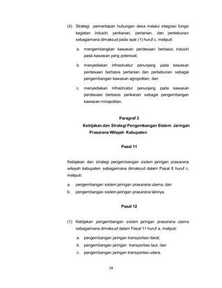 (4) Strategi pemantapan hubungan desa melalui integrasi fungsi 
kegiatan industri, perikanan, pertanian, dan perkebunan 
sebagaimana dimaksud pada ayat (1) huruf c, meliputi: 
a. mengembangkan kawasan perdesaan berbasis industri 
pada kawasan yang potensial; 
b. menyediakan infrastruktur penunjang pada kawasan 
perdesaan berbasis pertanian dan perkebunan sebagai 
pengembangan kawasan agropolitan; dan 
c. menyediakan infrastruktur penunjang pada kawasan 
perdesaan berbasis perikanan sebagai pengembangan 
kawasan minapolitan. 
28 
Paragraf 3 
Kebijakan dan Strategi Pengembangan Sistem Jaringan 
Prasarana Wilayah Kabupaten 
Pasal 11 
Kebijakan dan strategi pengembangan sistem jaringan prasarana 
wilayah kabupaten sebagaimana dimaksud dalam Pasal 8 huruf c, 
meliputi: 
a. pengembangan sistem jaringan prasarana utama; dan 
b. pengembangan sistem jaringan prasarana lainnya. 
Pasal 12 
(1) Kebijakan pengembangan sistem jaringan prasarana utama 
sebagaimana dimaksud dalam Pasal 11 huruf a, meliputi: 
a. pengembangan jaringan transportasi darat; 
b. pengembangan jaringan transportasi laut; dan 
c. pengembangan jaringan transportasi udara. 
 