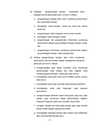 (2) Kebijakan pengembangan jaringan transportasi darat 
sebagaimana dimaksud pada ayat (1) huruf a, meliputi: 
a. pengembangan jaringan jalan untuk mendorong pertumbuhan 
dan pemerataan wilayah; 
b. peningkatan sistem jaringan kereta api umum dan stasiun 
29 
kereta api; 
c. pengembangan sistem angkutan umum secara merata; 
d. peningkatan sistem jaringan sungai; 
e. pengembangan dan pengoptimalan infrastruktur pendukung 
pertumbuhan wilayah yang terintegrasi dengan jaringan sungai; 
dan 
f. pengembangan infrastruktur pendukung pertumbuhan wilayah 
yang terintegrasi dengan sistem jaringan jalan. 
(3) Strategi pengembangan jaringan jalan untuk mendorong 
pertumbuhan dan pemerataan wilayah sebagaimana dimaksud 
pada ayat (2) huruf a, meliputi: 
a. mengembangkan jalan bebas hambatan guna mendukung 
perkembangan antar wilayah dan antar kegiatan serta 
menghubungkan perkotaan melalui jalur arteri primer; 
b. meningkatkan peran jalan arteri primer, kolektor primer, maupun 
lokal primer; 
c. meningkatkan peran jalan sekunder pada kawasan perkotaan; 
d. meningkatkan peran jalan lingkungan pada kawasan 
permukiman; 
e. mengembangkan alternatif sistem transportasi yang baru pada 
wilayah yang mempunyai tingkat perkembangan kegiatan 
fungsional tinggi dan pada ruas-ruas jalan yang macet; 
f. mengatur sirkulasi lalu lintas pada jaringan jalan yang memiliki 
kinerja rendah dengan rekayasa lalu lilntas; 
g. meningkatkan kapasitas jaringan jalan dengan cara melebarkan 
atau membuat alternatif jalan baru; 
 