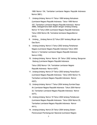 1999 Nomor 154, Tambahan Lembaran Negara Republik Indonesia 
Nomor 3881); 
7. Undang-Undang Nomor 41 Tahun 1999 tentang Kehutanan 
(Lembaran Negara Republik Indonesia Tahun 1999 Nomor 
167, Tambahan Lembaran Negara Republik Indonesia Nomor 
3888), Sebagaimana telah diubah dengan Undang-Undang 
Nomor 19 Tahun 2004 (Lembaran Negara Republik Indonesia 
Tahun 2004 Nomor 86, Tambahan lembaran NegaraNomor 
3412); 
8. Undang _ Undang Nomor 22 Tahun 2001 tentang Minyak dan 
3 
Gas Bumi; 
9. Undang-Undang Nomor 3 Tahun 2002 tentang Pertahanan 
Negara (Lembaran Negara Republik Indonesia Tahun 2003 
Nomor 3, Tambahan Lembaran Negara Republik Indonesia 
Nomor 4169); 
10. Undang-Undang Nomor Nomor 28 Tahun 2002 tentang Bangunan 
Gedung (Lembaran Negara Republik Indonesia 
Tahun 2002 Nomor 134, Tambahan Lembaran Negara 
Republik Indonesia Nomor 4247); 
11. Undang-Undang Nomor 27 Tahun 2003 tentang Panas Bumi 
(Lembaran Negara Republik Indonesia Tahun 2003 Nomor 15, 
Tambahan Lembaran Negara Republik Indonesia Nomor 
4327); 
12. Undang-Undang Nomor 7 Tahun 2004 tentang Sumber Daya 
Air (Lembaran Negara Republik Indonesia Tahun 2004 Nomor 
32, Tambahan Lembaran Negara Republik Indonesia Nomor 
4377); 
13. Undang-Undang Nomor 18 Tahun 2004 tentang Perkebunan 
(Lembaran Negara Republik Indonesia Tahun 2004 Nomor 25, 
Tambahan Lembaran Negara Republik Indonesia Nomor 
4411); 
14. Undang-Undang Nomor 25 Tahun 2004 tentang Sistem 
Perencanaan Pembangunan Nasional (Lembaran Negara 
 