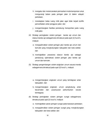 h. mengatur dan merencanakan pemisahan moda transporasi untuk 
mengurangi beban pada jaringan jalan di dalam wilayah 
perkotaan; 
i. menetapkan batas ruang milik jalan agar tidak terjadi konflik 
pemanfaatan antar pengguna jalan; dan 
j. mengembangkan fasilitas pendukung transportasi pada ruang 
30 
milik jalan. 
(4) Strategi peningkatan sistem jaringan kereta api umum dan 
stasiun kereta api sebagaimana dimaksud pada ayat (2) huruf b, 
meliputi: 
a. mengoptimalkan sistem jaringan jalur kereta api umum dan 
komuter yang menghubungkan kabupaten dan kota sekitar; 
dan 
b. meningkatkan prasarana stasiun kereta api sebagai 
pendukung optimalisasi sistem jaringan jalur kereta api 
umum dan komuter. 
(5) Strategi pengembangan sistem angkutan umum secara merata 
sebagaimana dimaksud pada ayat (2) huruf c, meliputi: 
a. mengembangkan angkutan umum yang terintegrasi antar 
kabupaten; dan 
b. mengembangkan angkutan umum penghubung antar 
kecamatan dan pusat-pusat pertumbuhan secara 
terintegrasi. 
(6) Strategi peningkatan sistem jaringan sungai sebagaimana 
dimaksud pada ayat (2) huruf d, meliputi: 
a. meningkatkan peran jaringan sungai pada kawasan perkotaan; 
b. mengoptimalkan sistem jaringan sungai yang menghubungkan 
kabupaten dan kota sekitar; dan 
 