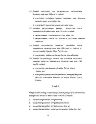 (11) Strategi peningkatan rute penyeberangan sebagaimana 
dimaksud pada ayat (9) huruf b, meliputi: 
a. mendorong tumbuhnya kegiatan pariwisata yang didukung 
penyeberangan antar pulau; dan 
b. menambah frekuensi penyeberangan antar pulau. 
(12) Kebijakan pengembangan jaringan transportasi udara 
sebagaimana dimaksud pada ayat (1) huruf c, meliputi: 
a. pengembangan prasarana transportasi udara; dan 
b. pengembangan sarana dan prasarana pendukung kawasan 
32 
sekitarnya. 
(13) Strategi pengembangan prasarana transportasi udara 
sebagaimana dimaksud pada ayat (12) huruf a, meliputi: a. 
mengembangkan Bandar Udara Perintis; dan 
b. menyediakan fasilitas pendukung Bandar Udara Perintis. 
(14) Strategi pengembangan sarana dan prasarana pendukung 
kawasan sekitarnya sebagaimana dimaksud pada ayat (12) 
huruf b, meliputi: 
a. mengembangkan kawasan di sekitar Bandar Udara 
Perintis; dan 
b. mengembangkan sarana dan prasarana penunjang kegiatan 
ekonomi masyarakat kawasan di sekitar Bandar Udara 
Perintis. 
Pasal 13 
Kebijakan dan strategi pengembangan sistem jaringan prasarana lainnya 
sebagaimana dimaksud dalam Pasal 11 huruf b, meliputi: 
a. pengembangan sistem jaringan energi; 
b. pengembangan sistem jaringan telekomunikasi; 
c. pengembangan sistem jaringan sumber daya air; 
d. pengembangan sistem prasarana pengelolaan lingkungan; dan 
 