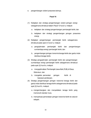 e. pengembangan sistem prasarana lainnya. 
33 
Pasal 14 
(1) Kebijakan dan strategi pengembangan sistem jaringan energi 
sebagaimana dimaksud dalam Pasal 13 huruf a, meliputi: 
a. kebijakan dan strategi pengembangan pembangkit listrik; dan 
b. kebijakan dan strategi pengembangan jaringan prasarana 
energi. 
(2) Kebijakan pengembangan pembangkit listrik sebagaimana 
dimaksud pada ayat (1) huruf a, meliputi: 
a. pengoptimalan pembangkit listrik dan pengembangan 
sumberdaya energi pembangkit listrik; dan 
b. pengembangan jaringan transmisi tenaga listrik dan gardu induk 
distribusi tenaga listrik. 
(3) Strategi pengoptimalan pembangkit listrik dan pengembangan 
sumberdaya energi pembangkit listrik sebagaimana dimaksud 
pada ayat (2) huruf a, meliputi: 
a. mengoptimalkan Pembangkit Jawa-Bali (PJB) di Desa 
Sidorukun; dan 
b. mengelola pemeratan jaringan listrik di 
kawasan perdesaan. 
(4) Strategi pengembangan jaringan transmisi tenaga listrik dan 
gardu induk distribusi tenaga listrik sebagaimana dimaksud pada 
ayat (2) huruf b, meliputi: 
a. mengembangkan dan menyediakan tenaga listrik yang 
memenuhi standar mutu; 
b. memperluas pemerataan jaringan transmisi listrik ke seluruh 
wilayah; 
 