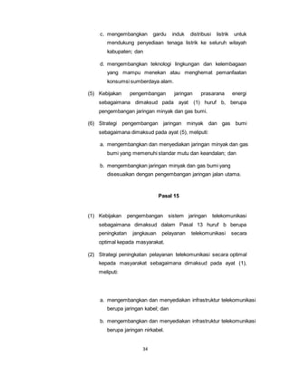 c. mengembangkan gardu induk distribusi listrik untuk 
mendukung penyediaan tenaga listrik ke seluruh wilayah 
kabupaten; dan 
d. mengembangkan teknologi lingkungan dan kelembagaan 
yang mampu menekan atau menghemat pemanfaatan 
konsumsi sumberdaya alam. 
(5) Kebijakan pengembangan jaringan prasarana energi 
sebagaimana dimaksud pada ayat (1) huruf b, berupa 
pengembangan jaringan minyak dan gas bumi. 
(6) Strategi pengembangan jaringan minyak dan gas bumi 
sebagaimana dimaksud pada ayat (5), meliputi: 
a. mengembangkan dan menyediakan jaringan minyak dan gas 
bumi yang memenuhi standar mutu dan keandalan; dan 
b. mengembangkan jaringan minyak dan gas bumi yang 
disesuaikan dengan pengembangan jaringan jalan utama. 
34 
Pasal 15 
(1) Kebijakan pengembangan sistem jaringan telekomunikasi 
sebagaimana dimaksud dalam Pasal 13 huruf b berupa 
peningkatan jangkauan pelayanan telekomunikasi secara 
optimal kepada masyarakat. 
(2) Strategi peningkatan pelayanan telekomunikasi secara optimal 
kepada masyarakat sebagaimana dimaksud pada ayat (1), 
meliputi: 
a. mengembangkan dan menyediakan infrastruktur telekomunikasi 
berupa jaringan kabel; dan 
b. mengembangkan dan menyediakan infrastruktur telekomunikasi 
berupa jaringan nirkabel. 
 