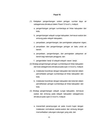 35 
Pasal 16 
(1) Kebijakan pengembangan sistem jaringan sumber daya air 
sebagaimana dimaksud dalam Pasal 13 huruf c, meliputi: 
a. pengembangan jaringan sumberdaya air lintas kabupaten dan 
kota; 
b. pengembangan wilayah sungai kabupaten, termasuk waduk dan 
embung pada wilayah kabupaten; 
c. penyediaan, pengembangan, dan peningkatan pelayanan irigasi; 
d. penyediaan dan pengembangan jaringan air baku untuk air 
bersih; 
e. penyediaan, pengembangan, dan peningkatan pelayanan air 
bersih bagi kelompok pengguna; dan 
f. pengendalian banjir di wilayah-wilayah rawan banjir. 
(2) Strategi pengembangan jaringan sumberdaya air lintas kabupaten 
dan kota sebagaimana dimaksud pada ayat (1) huruf a, meliputi: 
a. melakukan koordinasi dengan kabupaten dan kota lain dalam 
pemanfaatan jaringan sumberdaya air lintas kabupaten dan 
kota. 
b. melakukan koordinasi dengan kabupaten dan kota lain dalam 
pemeliharaan jaringan sumberdaya air lintas kabupaten dan 
kota. 
(3) Strategi pengembangan wilayah sungai kabupaten, termasuk 
waduk dan embung pada wilayah kabupaten sebagaimana 
dimaksud pada ayat (1) huruf b, meliputi: 
a. menambah penampungan air pada musim hujan dengan 
melakukan normalisasi waduk-waduk dan embung dengan 
memanfaatkan cekungan-cekungan yang ada; dan 
 