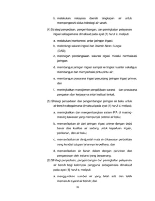 b. melakukan rekayasa daerah tangkapan air untuk 
mempengaruhi siklus hidrologi air tanah. 
(4) Strategi penyediaan, pengembangan, dan peningkatan pelayanan 
irigasi sebagaimana dimaksud pada ayat (1) huruf c, meliputi: 
a. melakukan interkoneksi antar jaringan irigasi; 
b. melindungi saluran irigasi dan Daerah Aliran Sungai 
36 
(DAS); 
c. mencegah pendangkalan saluran irigasi melalui normalisasi 
jaringan; 
d. membangun jaringan irigasi sampai ke tingkat kuarter sekaligus 
membangun dan memperbaiki pintu-pintu air; 
e. membangun prasarana irigasi penunjang jaringan irigasi primer; 
dan 
f. meningkatkan manajemen pengelolaan sarana dan prasarana 
pengairan dan kerjasama antar institusi terkait. 
(5) Strategi penyediaan dan pengembangan jaringan air baku untuk 
air bersih sebagaimana dimaksud pada ayat (1) huruf d, meliputi: 
a. meningkatkan dan mengembangkan sistem IPA di masing-masing 
kawasan yang mempunyai potensi air baku; 
b. memanfaatkan air dari jaringan irigasi primer dengan debit 
besar dan kualitas air sedang untuk keperluan irigasi, 
perikanan, dan air baku; 
c. memanfaatkan air disejumlah mata air di kawasan perbukitan 
yang kondisi tutupan lahannya terpelihara; dan 
d. memanfaatkan air tanah dalam dengan perizinan dan 
pengawasan oleh instansi yang berwenang. 
(6) Strategi penyediaan, pengembangan dan peningkatan pelayanan 
air bersih bagi kelompok pengguna sebagaimana dimaksud 
pada ayat (1) huruf e, meliputi: 
a. menggunakan sumber air yang telah ada dan telah 
memenuhi syarat air bersih; dan 
 