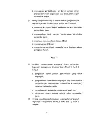 b. menerapkan pendistribusian air bersih dengan sistem 
gravitasi dan sistem perpompaan yang disesuaikan dengan 
karakteristik wilayah. 
(7) Strategi pengendalian banjir di wilayah-wilayah yang terdampak 
banjir sebagaimana dimaksud pada ayat (1) huruf f, meliputi: 
a. melakukan koordinasi dengan kabupaten dan kota lain dalam 
pengendalian banjir; 
b. mengendalikan banjir dengan pembangunan infrastruktur 
pengendali banjir; 
c. melakukan konservasi tanah dan air di DAS; 
d. menata ruang di DAS; dan 
e. menumbuhkan partisipasi masyarakat yang didukung adanya 
penegakan hukum. 
37 
Pasal 17 
(1) Kebijakan pengembangan prasarana sistem pengelolaan 
lingkungan sebagaimana dimaksud dalam Pasal 13 huruf d, 
meliputi: 
a. pengelolaan sistem jaringan persampahan yang ramah 
lingkungan; 
b. pengoptimalan sistem sanitasi lingkungan yang sudah ada dan 
pengembangan sistem sanitasi individual dan komunal yang 
diarahkan pada sistem publik; 
c. penyediaan dan peningkatan pelayanan air bersih; dan 
d. pengelolaan sistem drainase sebagai solusi pengendalian 
banjir. 
(2) Strategi pengelolaan sistem jaringan persampahan yang ramah 
lingkungan sebagaimana dimaksud pada ayat (1) huruf a, 
meliputi: 
 