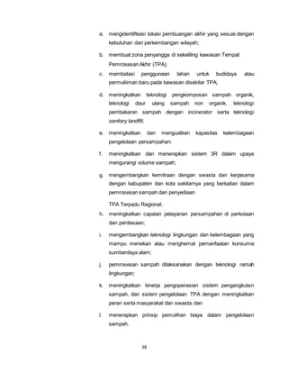 a. mengidentifikasi lokasi pembuangan akhir yang sesuai dengan 
kebutuhan dan perkembangan wilayah; 
b. membuat zona penyangga di sekeliling kawasan Tempat 
Pemrosesan Akhir (TPA); 
c. membatasi penggunaan lahan untuk budidaya atau 
permukiman baru pada kawasan disekitar TPA; 
d. meningkatkan teknologi pengkomposan sampah organik, 
teknologi daur ulang sampah non organik, teknologi 
pembakaran sampah dengan incinerator serta teknologi 
sanitary landfill; 
e. meningkatkan dan menguatkan kapasitas kelembagaan 
pengelolaan persampahan; 
f. meningkatkan dan menerapkan sistem 3R dalam upaya 
mengurangi volume sampah; 
g. mengembangkan kemitraan dengan swasta dan kerjasama 
dengan kabupaten dan kota sekitarnya yang berkaitan dalam 
pemrosesan sampah dan penyediaan 
TPA Terpadu Regional; 
h. meningkatkan capaian pelayanan persampahan di perkotaan 
dan perdesaan; 
i. mengembangkan teknologi lingkungan dan kelembagaan yang 
mampu menekan atau menghemat pemanfaatan konsumsi 
sumberdaya alam; 
j. pemrosesan sampah dilaksanakan dengan teknologi ramah 
38 
lingkungan; 
k. meningkatkan kinerja pengoperasian sistem pengangkutan 
sampah, dan sistem pengelolaan TPA dengan meningkatkan 
peran serta masyarakat dan swasta; dan 
l. menerapkan prinsip pemulihan biaya dalam pengelolaan 
sampah. 
 