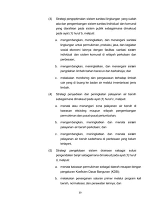 (3) Strategi pengoptimalan sistem sanitasi lingkungan yang sudah 
ada dan pengembangan sistem sanitasi individual dan komunal 
yang diarahkan pada sistem publik sebagaimana dimaksud 
pada ayat (1) huruf b, meliputi: 
a. mengembangkan, meningkatkan, dan menangani sanitasi 
lingkungan untuk permukiman, produksi, jasa, dan kegiatan 
sosial ekonomi lainnya dengan fasilitas sanitasi sistem 
individual dan sistem komunal di wilayah perkotaan dan 
perdesaan; 
b. mengembangkan, meningkatkan, dan menangani sistem 
pengolahan limbah bahan beracun dan berbahaya; dan 
c. melakukan monitoring dan pengawasan terhadap limbah 
cair yang di buang ke badan air melalui inventarisasi jenis 
limbah. 
(4) Strategi penyediaan dan peningkatan pelayanan air bersih 
sebagaimana dimaksud pada ayat (1) huruf c, meliputi: 
a. menata atau menangani zona pelayanan air bersih di 
kawasan eksisting maupun wilayah pengembangan 
permukiman dan pusat-pusat pertumbuhan; 
b. mengembangkan, meningkatkan dan menata sistem 
pelayanan air bersih perkotaan; dan 
c. mengembangkan, meningkatkan dan menata sistem 
pelayanan air bersih sederhana di perdesaan yang belum 
terlayani. 
(5) Strategi pengelolaan sistem drainase sebagai solusi 
pengendalian banjir sebagaimana dimaksud pada ayat (1) huruf 
d, meliputi: 
a. menata kawasan permukiman sebagai daerah resapan dengan 
pengaturan Koefisien Dasar Bangunan (KDB); 
b. melakukan penanganan saluran primer melalui program kali 
bersih, normalisasi, dan perawatan lainnya; dan 
39 
 