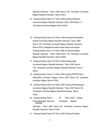 Republik Indonesia Tahun 2004 Nomor 104, Tambahan Lembaran 
Negara Republik Indonesia Nomor 4421); 
15. Undang-Undang Nomor 31 Tahun 2004 tentang Perikanan 
(Lembaran Negara Republik Indonesia Tahun 2004 Nomor 11, 
Tambahan Lembaran Negara Nomor 4433); 
16. Undang-Undang Nomor 32 Tahun 2004 tentang Pemerintahan 
Daerah (Lembaran Negara Republik Indonesia Tahun 2004 
Nomor 125, Tambahan Lembaran Negara Republik Indonesia 
Nomor 4437) sebagaimana telah diubah kedua kali dengan 
Undang-Undang Nomor 12 Tahun 2008 (Lembaran Negara 
Republik Indonesia Tahun 2008 Nomor 59, Tambahan Lembaran 
Negara Republik Indonesia Nomor 4844); 
17. Undang-Undang Nomor 38 Tahun 2004 tentang Jalan 
(Lembaran Negara Republik Indonesia Tahun 2004 Nomor 
132, Tambahan Lembaran Negara Republik Indonesia Nomor 
4444); 
18. Undang-Undang Nomor 17 Tahun 2007 tentang RPJPN Tahun 
2005-2025 (Lembaran Negara Tahun 2007 Nomor 33, Tambahan 
Lembaran Negara Nomor 4700); 
19. Undang-Undang Nomor 23 Tahun 2007 tentang Perkeretaapian 
(Lembaran Negara Republik Indonesia Tahun 2007 Nomor 65, 
Tambahan Lembaran Negara Republik Indonesia Nomor 
4722); 
20. Undang-Undang Nomor 24 Tahun 2007 tentang 
Penanggulangan Bencana (Lembaran Negara 
4 
Republik 
Indonesia Tahun 2007 Nomor 66, Tambahan Lembaran Negara 
Republik Indonesia Nomor 4723); 
21. Undang-Undang Nomor 26 Tahun 2007 tentang Penataan 
 