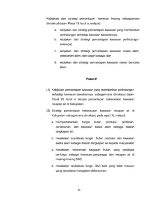 Kebijakan dan strategi pemantapan kawasan lindung sebagaimana 
dimaksud dalam Pasal 19 huruf a, meliputi: 
a. kebijakan dan strategi pemantapan kawasan yang memberikan 
perlindungan terhadap kawasan bawahannya; 
b. kebijakan dan strategi pemantapan kawasan perlindungan 
41 
setempat; 
c. kebijakan dan strategi pemantapan kawasan suaka alam, 
pelestarian alam, dan cagar budaya; dan 
d. kebijakan dan strategi pemantapan kawasan rawan bencana 
alam. 
Pasal 21 
(1) Kebijakan pemantapan kawasan yang memberikan perlindungan 
terhadap kawasan bawahannya, sebagaimana dimaksud dalam 
Pasal 20 huruf a berupa pemantapan keberadaan kawasan 
resapan air di Kabupaten. 
(2) Strategi pemantapan keberadaan kawasan resapan air di 
Kabupaten sebagaimana dimaksud pada ayat (1), meliputi: 
a. mempertahankan fungsi hutan produksi, pertanian, 
perkebunan, dan kawasan suaka alam sebagai daerah 
tangkapan air; 
b. melakukan sosialisasi fungsi hutan produksi dan kawasan 
suaka alam sebagai daerah tangkapan air kepada masyarakat; 
c. melakukan konservasi kawasan hutan yang sekaligus 
berfungsi sebagai kawasan penyangga dan resapan air di 
masing-masing DAS; 
d. melakukan revitalisasi fungsi DAS baik yang telah maupun 
yang berpotensi mengalami deforestrasi; 
 