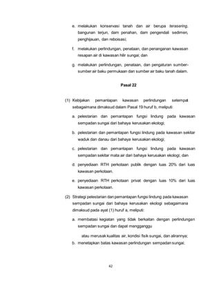 e. melakukan konservasi tanah dan air berupa terasering, 
bangunan terjun, dam penahan, dam pengendali sedimen, 
penghijauan, dan reboisasi; 
f. melakukan perlindungan, penataan, dan penanganan kawasan 
resapan air di kawasan hilir sungai; dan 
g. melakukan perlindungan, penataan, dan pengaturan sumber-sumber 
air baku permukaan dan sumber air baku tanah dalam. 
42 
Pasal 22 
(1) Kebijakan pemantapan kawasan perlindungan setempat 
sebagaimana dimaksud dalam Pasal 19 huruf b, meliputi: 
a. pelestarian dan pemantapan fungsi lindung pada kawasan 
sempadan sungai dari bahaya kerusakan ekologi; 
b. pelestarian dan pemantapan fungsi lindung pada kawasan sekitar 
waduk dan danau dari bahaya kerusakan ekologi; 
c. pelestarian dan pemantapan fungsi lindung pada kawasan 
sempadan sekitar mata air dari bahaya kerusakan ekologi; dan 
d. penyediaan RTH perkotaan publik dengan luas 20% dari luas 
kawasan perkotaan. 
e. penyediaan RTH perkotaan privat dengan luas 10% dari luas 
kawasan perkotaan. 
(2) Strategi pelestarian dan pemantapan fungsi lindung pada kawasan 
sempadan sungai dari bahaya kerusakan ekologi sebagaimana 
dimaksud pada ayat (1) huruf a, meliputi: 
a. membatasi kegiatan yang tidak berkaitan dengan perlindungan 
sempadan sungai dan dapat mengganggu 
atau merusak kualitas air, kondisi fisik sungai, dan alirannya; 
b. menetapkan batas kawasan perlindungan sempadan sungai; 
 