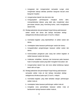 c. mengawasi dan mengamankan sempadan sungai untuk 
menghindari adanya aktivitas pendirian bangunan kecuali untuk 
bangunan inspeksi; 
d. mengamankan daerah hulu dari erosi; dan 
e. mengupayakan pembangunan mengikuti kontur alam, 
mempertahankan tatanan yang telah ada, menghindari aliran 
permukaan terbuka yang memotong kontur, serta menghijaukan 
daerah kritis. 
(3) Strategi pelestarian dan pemantapan fungsi lindung pada kawasan 
sekitar waduk dan danau dari bahaya kerusakan ekologi 
sebagaimana dimaksud pada ayat (1) huruf b, meliputi: 
a. membatasi kegiatan yang diperbolehkan di sekitar waduk dan 
43 
danau; 
b. menetapkan batas kawasan perlindungan waduk dan danau; 
c. mengoptimalkan pengembangan kawasan sekitar waduk dan 
danau; 
d. merencanakan pengaturan pola ruang dan arahan kegiatan di 
sekitar kawasan waduk dan danau; 
e. melakukan rehabilitasi, reboisasi, dan konservasi pada kawasan 
hutan di sempadan waduk yang telah mengalami kerusakan; dan 
f. mengamankan daerah hulu dari erosi akibat terkikisnya lapisan 
tanah oleh air hujan. 
(4) Strategi pelestarian dan pemantapan fungsi lindung pada kawasan 
sempadan sekitar mata air dari bahaya kerusakan ekologi 
sebagaimana dimaksud pada ayat (1) huruf c, meliputi: 
a. membatasi kegiatan yang tidak berkaitan dengan perlindungan 
sekitar mata air; 
b. menetapkan batas kawasan perlindungan sekitar mata air; 
c. mengelola zona pemanfaatan kawasan sekitar mata air 
berdasarkan tipologi kawasan sekitar mata air; 
 