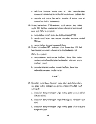 d. melindungi kawasan sekitar mata air dan mengutamakan 
penanaman vegetasi yang memberikan perlindungan mata air; dan 
e. mengatur pola ruang dan arahan kegiatan di sekitar mata air 
berdasarkan tipologi kawasannya. 
(5) Strategi penyediaan RTH perkotaan publik dengan luas paling 
sedikit 20% dari luas kawasan perkotaan sebagaimana dimaksud 
pada ayat (1) huruf d, meliputi: 
a. meningkatkan jumlah, jenis, dan distribusi spasial RTH; 
b. mengkonversi lahan yang semula digunakan tambang menjadi 
44 
RTH; dan 
c. mengendalikan konversi kawasan lindung. 
(6) Strategi penyediaan RTH perkotaan privat dengan luas 10% dari 
luas kawasan perkotaan sebagaimana dimaksud pada ayat 
(1) huruf e, meliputi: 
a. mengupayakan terpenuhinya koefisien dasar hijau untuk 
masing-masing fungsi kegiatan berdasarkan ketentuan umum 
peraturan zonasi; 
b. mengutamakan pemenuhan besaran koefisien dasar hijau 
pada setiap perizinan pembangunan. 
Pasal 23 
(1) Kebijakan pemantapan kawasan suaka alam, pelestarian alam, 
dan cagar budaya sebagaimana dimaksud dalam Pasal 20 huruf 
c, meliputi: 
a. pelestarian dan pemantapan fungsi lindung pada kawasan pantai 
berhutan bakau; 
b. pelestarian dan pemantapan fungsi lindung pada kawasan cagar 
alam; 
c. pelestarian dan pemantapan fungsi lindung pada kawasan suaka 
margasatwa; dan 
 