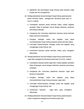 d. pelestarian dan pemantapan fungsi lindung pada kawasan cagar 
budaya dan ilmu pengetahuan. 
(2) Strategi pelestarian dan pemantapan fungsi lindung pada kawasan 
pantai berhutan bakau sebagaimana dimaksud pada ayat (1) 
huruf a, meliputi: 
a. menetapkan kawasan pantai berhutan bakau melalui kegiatan 
penataan batas di lapangan sesuai dengan ketentuan peraturan 
perundang-undangan; 
b. mengawasi dan memantau pelestarian kawasan pantai berhutan 
bakau bersama masyarakat; 
c. mengatur berbagai usaha dan kegiatan yang dapat 
mempertahankan fungsi lindung kawasan pantai berhutan bakau; 
d. mencegah berkembangnya berbagai usaha dan kegiatan yang 
mengganggu fungsi lindung; dan 
e. merestorasi kawasan pantai berhutan bakau yang mengalami 
45 
deforestasi. 
(3) Strategi pelestarian dan pemantapan fungsi lindung pada kawasan 
cagar alam sebagaimana dimaksud pada ayat (1) huruf b, meliputi: 
a. menetapkan kawasan pantai cagar alam melalui kegiatan penataan 
batas di lapangan sesuai dengan ketentuan peraturan perundang-undangan; 
b. mengawasi dan memantau pelestarian kawasan cagar alam 
bersama masyarakat; 
c. mengatur berbagai usaha dan kegiatan yang dapat 
mempertahankan fungsi lindung kawasan cagar alam; 
d. mencegah berkembangnya berbagai usaha dan kegiatan yang 
mengganggu fungsi lindung; dan 
e. merestorasi kawasan cagar alam yang mengalami 
deforestasi. 
(4) Strategi pelestarian dan pemantapan fungsi lindung pada kawasan 
suaka margasatwa sebagaimana dimaksud pada ayat 
 
