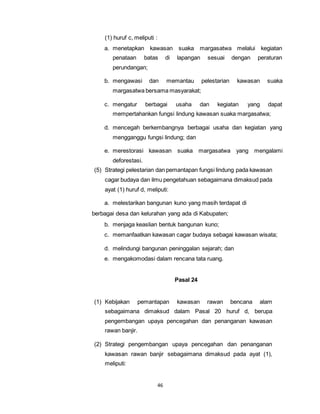 (1) huruf c, meliputi : 
a. menetapkan kawasan suaka margasatwa melalui kegiatan 
penataan batas di lapangan sesuai dengan peraturan 
perundangan; 
b. mengawasi dan memantau pelestarian kawasan suaka 
margasatwa bersama masyarakat; 
c. mengatur berbagai usaha dan kegiatan yang dapat 
mempertahankan fungsi lindung kawasan suaka margasatwa; 
d. mencegah berkembangnya berbagai usaha dan kegiatan yang 
mengganggu fungsi lindung; dan 
e. merestorasi kawasan suaka margasatwa yang mengalami 
46 
deforestasi. 
(5) Strategi pelestarian dan pemantapan fungsi lindung pada kawasan 
cagar budaya dan ilmu pengetahuan sebagaimana dimaksud pada 
ayat (1) huruf d, meliputi: 
a. melestarikan bangunan kuno yang masih terdapat di 
berbagai desa dan kelurahan yang ada di Kabupaten; 
b. menjaga keaslian bentuk bangunan kuno; 
c. memanfaatkan kawasan cagar budaya sebagai kawasan wisata; 
d. melindungi bangunan peninggalan sejarah; dan 
e. mengakomodasi dalam rencana tata ruang. 
Pasal 24 
(1) Kebijakan pemantapan kawasan rawan bencana alam 
sebagaimana dimaksud dalam Pasal 20 huruf d, berupa 
pengembangan upaya pencegahan dan penanganan kawasan 
rawan banjir. 
(2) Strategi pengembangan upaya pencegahan dan penanganan 
kawasan rawan banjir sebagaimana dimaksud pada ayat (1), 
meliputi: 
 