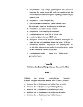 a. mengendalikan banjir dengan pembangunan dan penyediaan 
prasarana dan sarana pengendali banjir, normalisasi sungai, dan 
membuat bangunan-bangunan pelindung tebing pada tempat yang 
rawan longsor; 
b. menyediakan sistem peringatan dini; 
c. memberdayakan masyarakat di sekitar kawasan rawan 
bencana dalam kaitannya dengan upaya penyelamatan; 
d. menyediakan jalur-jalur evakuasi bencana 
e. menyediakan lokasi pengungsian sementara; 
f. melakukan konservasi tanah dan air di DAS hulu; 
g. menata ruang dan rekayasa di DAS hulu; 
h. menegakan hukum dalam mentaati ketentuan menyangkut tata 
ruang dan pola pembudidayaan dataran banjir dan DAS hulu; 
i. menghindari terjadinya penyempitan dan pendangkalan alur 
sungai akibat adanya sampah padat termasuk bangunan, hunian 
liar dan tanaman di bantaran sungai; dan 
j. menetapkan sempadan sungai yang didukung oleh 
penegakan hukum. 
47 
Paragraf 2 
Kebijakan dan Strategi Pengembangan Kawasan Budidaya 
Pasal 25 
Kebijakan dan strategi pengembangan kawasan 
budidaya sebagaimana dimaksud dalam Pasal 19 huruf b, meliputi: 
a. kebijakan dan strategi kawasan peruntukan hutan produksi; 
b. kebijakan dan strategi kawasan peruntukan pertanian; 
c. kebijakan dan strategi kawasan peruntukan perikanan; 
d. kebijakan dan strategi kawasan peruntukan pertambangan; 
e. kebijakan dan strategi kawasan peruntukan industri; 
 