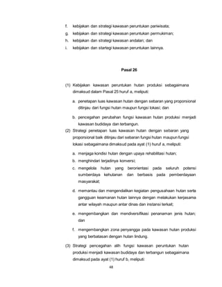 f. kebijakan dan strategi kawasan peruntukan pariwisata; 
g. kebijakan dan strategi kawasan peruntukan permukiman; 
h. kebijakan dan strategi kawasan andalan; dan 
i. kebijakan dan startegi kawasan peruntukan lainnya. 
48 
Pasal 26 
(1) Kebijakan kawasan peruntukan hutan produksi sebagaimana 
dimaksud dalam Pasal 25 huruf a, meliputi: 
a. penetapan luas kawasan hutan dengan sebaran yang proporsional 
ditinjau dari fungsi hutan maupun fungsi lokasi; dan 
b. pencegahan perubahan fungsi kawasan hutan produksi menjadi 
kawasan budidaya dan terbangun. 
(2) Strategi penetapan luas kawasan hutan dengan sebaran yang 
proporsional baik ditinjau dari sebaran fungsi hutan maupun fungsi 
lokasi sebagaimana dimaksud pada ayat (1) huruf a, meliputi: 
a. menjaga kondisi hutan dengan upaya rehabilitasi hutan; 
b. menghindari terjadinya konversi; 
c. mengelola hutan yang berorientasi pada seluruh potensi 
sumberdaya kehutanan dan berbasis pada pemberdayaan 
masyarakat; 
d. memantau dan mengendalikan kegiatan pengusahaan hutan serta 
gangguan keamanan hutan lainnya dengan melakukan kerjasama 
antar wilayah maupun antar dinas dan instansi terkait; 
e. mengembangkan dan mendiversifikasi penanaman jenis hutan; 
dan 
f. mengembangkan zona penyangga pada kawasan hutan produksi 
yang berbatasan dengan hutan lindung. 
(3) Strategi pencegahan alih fungsi kawasan peruntukan hutan 
produksi menjadi kawasan budidaya dan terbangun sebagaimana 
dimaksud pada ayat (1) huruf b, meliputi: 
 