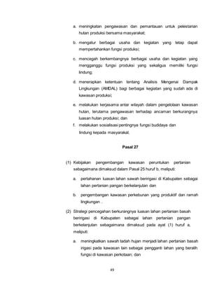 a. meningkatan pengawasan dan pemantauan untuk pelestarian 
hutan produksi bersama masyarakat; 
b. mengatur berbagai usaha dan kegiatan yang tetap dapat 
mempertahankan fungsi produksi; 
c. mencegah berkembangnya berbagai usaha dan kegiatan yang 
mengganggu fungsi produksi yang sekaligus memiliki fungsi 
lindung; 
d. menerapkan ketentuan tentang Analisis Mengenai Dampak 
Lingkungan (AMDAL) bagi berbagai kegiatan yang sudah ada di 
kawasan produksi; 
e. melakukan kerjasama antar wilayah dalam pengelolaan kawasan 
hutan, terutama pengawasan terhadap ancaman berkurangnya 
luasan hutan produksi; dan 
f. melakukan sosialisasi pentingnya fungsi budidaya dan 
lindung kepada masyarakat. 
49 
Pasal 27 
(1) Kebijakan pengembangan kawasan peruntukan pertanian 
sebagaimana dimaksud dalam Pasal 25 huruf b, meliputi: 
a. pertahanan luasan lahan sawah beririgasi di Kabupaten sebagai 
lahan pertanian pangan berkelanjutan dan 
b. pengembangan kawasan perkebunan yang produktif dan ramah 
lingkungan . 
(2) Strategi pencegahan berkurangnya luasan lahan pertanian basah 
beririgasi di Kabupaten sebagai lahan pertanian pangan 
berkelanjutan sebagaimana dimaksud pada ayat (1) huruf a, 
meliputi: 
a. meningkatkan sawah tadah hujan menjadi lahan pertanian basah 
irigasi pada kawasan lain sebagai pengganti lahan yang beralih 
fungsi di kawasan perkotaan; dan 
 