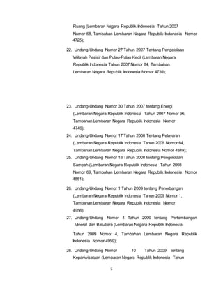 Ruang (Lembaran Negara Republik Indonesia Tahun 2007 
Nomor 68, Tambahan Lembaran Negara Republik Indonesia Nomor 
4725); 
22. Undang-Undang Nomor 27 Tahun 2007 Tentang Pengelolaan 
Wilayah Pesisir dan Pulau-Pulau Kecil (Lembaran Negara 
Republik Indonesia Tahun 2007 Nomor 84, Tambahan 
Lembaran Negara Republik Indonesia Nomor 4739); 
23. Undang-Undang Nomor 30 Tahun 2007 tentang Energi 
(Lembaran Negara Republik Indonesia Tahun 2007 Nomor 96, 
Tambahan Lembaran Negara Republik Indonesia Nomor 
4746); 
24. Undang-Undang Nomor 17 Tahun 2008 Tentang Pelayaran 
(Lembaran Negara Republik Indonesia Tahun 2008 Nomor 64, 
Tambahan Lembaran Negara Republik Indonesia Nomor 4849); 
25. Undang-Undang Nomor 18 Tahun 2008 tentang Pengelolaan 
Sampah (Lembaran Negara Republik Indonesia Tahun 2008 
Nomor 69, Tambahan Lembaran Negara Republik Indonesia Nomor 
4851); 
26. Undang-Undang Nomor 1 Tahun 2009 tentang Penerbangan 
(Lembaran Negara Republik Indonesia Tahun 2009 Nomor 1, 
Tambahan Lembaran Negara Republik Indonesia Nomor 
4956); 
27. Undang-Undang Nomor 4 Tahun 2009 tentang Pertambangan 
Mineral dan Batubara (Lembaran Negara Republik Indonesia 
Tahun 2009 Nomor 4, Tambahan Lembaran Negara Republik 
Indonesia Nomor 4959); 
28. Undang-Undang Nomor 10 Tahun 2009 tentang 
Kepariwisataan (Lembaran Negara Republik Indonesia Tahun 
5 
 
