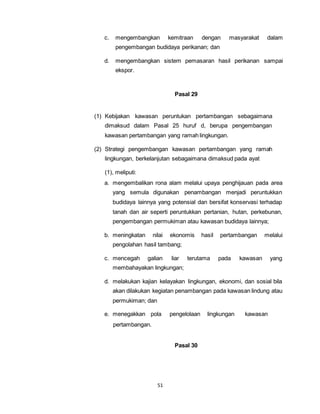 c. mengembangkan kemitraan dengan masyarakat dalam 
pengembangan budidaya perikanan; dan 
d. mengembangkan sistem pemasaran hasil perikanan sampai 
51 
ekspor. 
Pasal 29 
(1) Kebijakan kawasan peruntukan pertambangan sebagaimana 
dimaksud dalam Pasal 25 huruf d, berupa pengembangan 
kawasan pertambangan yang ramah lingkungan. 
(2) Strategi pengembangan kawasan pertambangan yang ramah 
lingkungan, berkelanjutan sebagaimana dimaksud pada ayat 
(1), meliputi: 
a. mengembalikan rona alam melalui upaya penghijauan pada area 
yang semula digunakan penambangan menjadi peruntukkan 
budidaya lainnya yang potensial dan bersifat konservasi terhadap 
tanah dan air seperti peruntukkan pertanian, hutan, perkebunan, 
pengembangan permukiman atau kawasan budidaya lainnya; 
b. meningkatan nilai ekonomis hasil pertambangan melalui 
pengolahan hasil tambang; 
c. mencegah galian liar terutama pada kawasan yang 
membahayakan lingkungan; 
d. melakukan kajian kelayakan lingkungan, ekonomi, dan sosial bila 
akan dilakukan kegiatan penambangan pada kawasan lindung atau 
permukiman; dan 
e. menegakkan pola pengelolaan lingkungan kawasan 
pertambangan. 
Pasal 30 
 