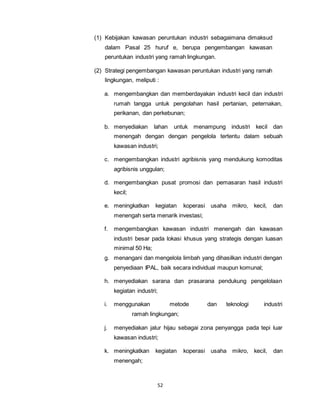 (1) Kebijakan kawasan peruntukan industri sebagaimana dimaksud 
dalam Pasal 25 huruf e, berupa pengembangan kawasan 
peruntukan industri yang ramah lingkungan. 
(2) Strategi pengembangan kawasan peruntukan industri yang ramah 
lingkungan, meliputi : 
a. mengembangkan dan memberdayakan industri kecil dan industri 
rumah tangga untuk pengolahan hasil pertanian, peternakan, 
perikanan, dan perkebunan; 
b. menyediakan lahan untuk menampung industri kecil dan 
menengah dengan dengan pengelola tertentu dalam sebuah 
kawasan industri; 
c. mengembangkan industri agribisnis yang mendukung komoditas 
agribisnis unggulan; 
d. mengembangkan pusat promosi dan pemasaran hasil industri 
52 
kecil; 
e. meningkatkan kegiatan koperasi usaha mikro, kecil, dan 
menengah serta menarik investasi; 
f. mengembangkan kawasan industri menengah dan kawasan 
industri besar pada lokasi khusus yang strategis dengan luasan 
minimal 50 Ha; 
g. menangani dan mengelola limbah yang dihasilkan industri dengan 
penyediaan IPAL, baik secara individual maupun komunal; 
h. menyediakan sarana dan prasarana pendukung pengelolaan 
kegiatan industri; 
i. menggunakan metode dan teknologi industri 
ramah lingkungan; 
j. menyediakan jalur hijau sebagai zona penyangga pada tepi luar 
kawasan industri; 
k. meningkatkan kegiatan koperasi usaha mikro, kecil, dan 
menengah; 
 