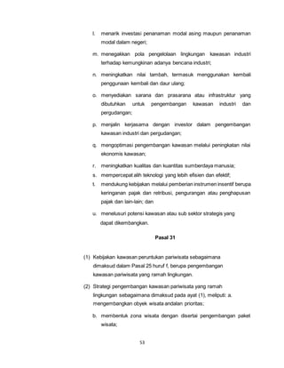 l. menarik investasi penanaman modal asing maupun penanaman 
modal dalam negeri; 
m. menegakkan pola pengelolaan lingkungan kawasan industri 
terhadap kemungkinan adanya bencana industri; 
n. meningkatkan nilai tambah, termasuk menggunakan kembali 
penggunaan kembali dan daur ulang; 
o. menyediakan sarana dan prasarana atau infrastruktur yang 
dibutuhkan untuk pengembangan kawasan industri dan 
pergudangan; 
p. menjalin kerjasama dengan investor dalam pengembangan 
kawasan industri dan pergudangan; 
q. mengoptimasi pengembangan kawasan melalui peningkatan nilai 
ekonomis kawasan; 
r. meningkatkan kualitas dan kuantitas sumberdaya manusia; 
s. mempercepat alih teknologi yang lebih efisien dan efektif; 
t. mendukung kebijakan melalui pemberian instrumen insentif berupa 
keringanan pajak dan retribusi, pengurangan atau penghapusan 
pajak dan lain-lain; dan 
u. menelusuri potensi kawasan atau sub sektor strategis yang 
dapat dikembangkan. 
53 
Pasal 31 
(1) Kebijakan kawasan peruntukan pariwisata sebagaimana 
dimaksud dalam Pasal 25 huruf f, berupa pengembangan 
kawasan pariwisata yang ramah lingkungan. 
(2) Strategi pengembangan kawasan pariwisata yang ramah 
lingkungan sebagaimana dimaksud pada ayat (1), meliputi: a. 
mengembangkan obyek wisata andalan prioritas; 
b. membentuk zona wisata dengan disertai pengembangan paket 
wisata; 
 