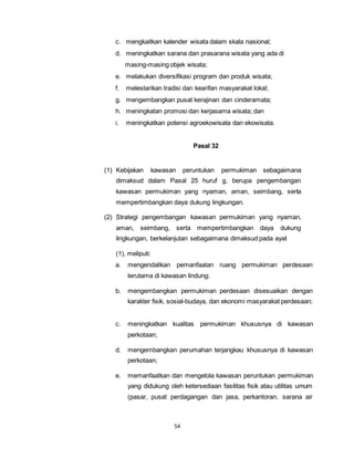c. mengkaitkan kalender wisata dalam skala nasional; 
d. meningkatkan sarana dan prasarana wisata yang ada di 
masing-masing objek wisata; 
e. melakukan diversifikasi program dan produk wisata; 
f. melestarikan tradisi dan kearifan masyarakat lokal; 
g. mengembangkan pusat kerajinan dan cinderamata; 
h. meningkatan promosi dan kerjasama wisata; dan 
i. meningkatkan potensi agroekowisata dan ekowisata. 
54 
Pasal 32 
(1) Kebijakan kawasan peruntukan permukiman sebagaimana 
dimaksud dalam Pasal 25 huruf g, berupa pengembangan 
kawasan permukiman yang nyaman, aman, seimbang, serta 
mempertimbangkan daya dukung lingkungan. 
(2) Strategi pengembangan kawasan permukiman yang nyaman, 
aman, seimbang, serta mempertimbangkan daya dukung 
lingkungan, berkelanjutan sebagaimana dimaksud pada ayat 
(1), meliputi: 
a. mengendalikan pemanfaatan ruang permukiman perdesaan 
terutama di kawasan lindung; 
b. mengembangkan permukiman perdesaan disesuaikan dengan 
karakter fisik, sosial-budaya, dan ekonomi masyarakat perdesaan; 
c. meningkatkan kualitas permukiman khususnya di kawasan 
perkotaan; 
d. mengembangkan perumahan terjangkau khususnya di kawasan 
perkotaan; 
e. memanfaatkan dan mengelola kawasan peruntukan permukiman 
yang didukung oleh ketersediaan fasilitas fisik atau utilitas umum 
(pasar, pusat perdagangan dan jasa, perkantoran, sarana air 
 