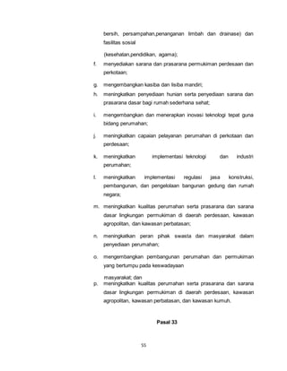 bersih, persampahan,penanganan limbah dan drainase) dan 
fasilitas sosial 
(kesehatan,pendidikan, agama); 
f. menyediakan sarana dan prasarana permukiman perdesaan dan 
55 
perkotaan; 
g. mengembangkan kasiba dan lisiba mandiri; 
h. meningkatkan penyediaan hunian serta penyediaan sarana dan 
prasarana dasar bagi rumah sederhana sehat; 
i. mengembangkan dan menerapkan inovasi teknologi tepat guna 
bidang perumahan; 
j. meningkatkan capaian pelayanan perumahan di perkotaan dan 
perdesaan; 
k. meningkatkan implementasi teknologi dan industri 
perumahan; 
l. meningkatkan implementasi regulasi jasa konstruksi, 
pembangunan, dan pengelolaan bangunan gedung dan rumah 
negara; 
m. meningkatkan kualitas perumahan serta prasarana dan sarana 
dasar lingkungan permukiman di daerah perdesaan, kawasan 
agropolitan, dan kawasan perbatasan; 
n. meningkatkan peran pihak swasta dan masyarakat dalam 
penyediaan perumahan; 
o. mengembangkan pembangunan perumahan dan permukiman 
yang bertumpu pada keswadayaan 
masyarakat; dan 
p. meningkatkan kualitas perumahan serta prasarana dan sarana 
dasar lingkungan permukiman di daerah perdesaan, kawasan 
agropolitan, kawasan perbatasan, dan kawasan kumuh. 
Pasal 33 
 