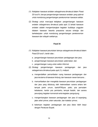 (1) Kebijakan kawasan andalan sebagaimana dimaksud dalam Pasal 
25 huruf h, berupa pengembangan kawasan andalan yang optimal 
untuk mendorong pengembangan perekonomian kawasan sekitar. 
(2) Strategi untuk mencapai kebijakan pengembangan kawasan 
andalan sebagaimana dimaksud pada ayat (1) terkait kawasan 
andalan adalah mengembangkan kegiatan budidaya unggulan 
didalam kawasan beserta prasarana secara sinergis dan 
berkelanjutan untuk mendorong pengembangan perekonomian 
kawasan dan wilayah sekitarnya. 
56 
Pasal 34 
(1) Kebijakan kawasan peruntukan lainnya sebagaimana dimaksud dalam 
Pasal 25 huruf i, terdiri atas : 
a. pengembangan kawasan peruntukan perdagangan dan jasa; 
b. pengembangan kawasan peruntukan peternakan; dan 
c. pengembangan ruang untuk sektor informal. 
(2) Strategi pengembangan kawasan perdagangan dan jasa 
sebagaimana dimaksud pada ayat (1), meliputi: 
a. mengendalikan pemanfaatan ruang kawasan perdagangan dan 
jasa terutama di kawasan lindung dan kawasan rawan bencana ; 
b. memanfaatkan dan mengelola kawasan peruntukan perdagangan 
dan jasa yang didukung oleh ketersediaan sarana antara lain 
tempat parkir umum, bank/ATM,pos polisi, pos pemadam 
kebakaran, kantor pos pembantu, tempat ibadah, dan sarana 
penunjang kegiatan komersial serta kegiatan pengunjung; 
c. mengembangkan kawasan perdagangan dan jasa di sepanjang 
jalan arteri primer, arteri sekunder, dan kolektor primer; 
d. ketentuan kegiatan perdagangan dan jasa diatur lebih lanjut 
dengan Peraturan Bupati. 
 