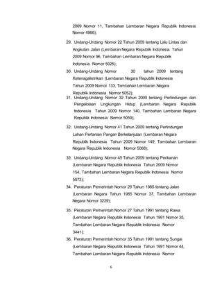 2009 Nomor 11, Tambahan Lembaran Negara Republik Indonesia 
Nomor 4966); 
29. Undang-Undang Nomor 22 Tahun 2009 tentang Lalu Lintas dan 
Angkutan Jalan (Lembaran Negara Republik Indonesia Tahun 
2009 Nomor 96, Tambahan Lembaran Negara Republik 
Indonesia Nomor 5025); 
30. Undang-Undang Nomor 30 tahun 2009 tentang 
Ketenagalistrikan (Lembaran Negara Republik Indonesia 
Tahun 2009 Nomor 133, Tambahan Lembaran Negara 
Republik Indonesia Nomor 5052); 
31. Undang-Undang Nomor 32 Tahun 2009 tentang Perlindungan dan 
Pengelolaan Lingkungan Hidup (Lembaran Negara Republik 
Indonesia Tahun 2009 Nomor 140, Tambahan Lembaran Negara 
Republik Indonesia Nomor 5059); 
32. Undang-Undang Nomor 41 Tahun 2009 tentang Perlindungan 
Lahan Pertanian Pangan Berkelanjutan (Lembaran Negara 
Republik Indonesia Tahun 2009 Nomor 149, Tambahan Lembaran 
Negara Republik Indonesia Nomor 5068); 
33. Undang-Undang Nomor 45 Tahun 2009 tentang Perikanan 
(Lembaran Negara Republik Indonesia Tahun 2009 Nomor 
154, Tambahan Lembaran Negara Republik Indonesia Nomor 
5073); 
34. Peraturan Pemerintah Nomor 26 Tahun 1985 tentang Jalan 
(Lembaran Negara Tahun 1985 Nomor 37, Tambahan Lembaran 
Negara Nomor 3239); 
35. Peraturan Pemerintah Nomor 27 Tahun 1991 tentang Rawa 
(Lembaran Negara Republik Indonesia Tahun 1991 Nomor 35, 
Tambahan Lembaran Negara Republik Indonesia Nomor 
3441); 
36. Peraturan Pemerintah Nomor 35 Tahun 1991 tentang Sungai 
(Lembaran Negara Republik Indonesia Tahun 1991 Nomor 44, 
Tambahan Lembaran Negara Republik Indonesia Nomor 
6 
 