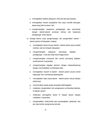 c. meningkatkan fasilitas pelayanan informasi dan jasa terpadu; 
d. meningkatkan industri pengolahan ikan yang memiliki dukungan 
akses yang baik ke pasar; dan 
e. mengembangkan kerjasama perdagangan atau pemasaran 
dengan daerah-daerah produsen lainnya dan kerjasama 
perdagangan antar daerah. 
(5) Strategi kelima untuk pengembangan dan pengendalian daerah - 
daerah pesisir di Kabupaten meliputi: 
a. meningkatkan akses menuju daerah - daerah pesisir yang menjadi 
orientasi utama di wilayah kabupaten; 
b. mengembangkan pelayanan penunjang kegiatan 
perdagangan, mulai dari skala kecil hingga besar; 
c. mengembangkan prasarana dan sarana penunjang kegiatan 
sosial ekonomi masyarakat; 
d. mengembangkan kegiatan ekonomi dengan sebesarbesarnya 
dengan memanfaatkan sumberdaya lokal; 
e. meningkatkan industri di daerah - daerah pesisir secara ramah 
lingkungan dan mendukung keberlanjutan; 
f. meningkatkan daya saing daerah - daerah pesisir sesuai dengan 
62 
potensinya; 
g. meminimalkan aspek-aspek penyebab ketertinggalan; 
h. melakukan pengendalian dan pengawasan sumberdaya kelautan 
di wilayah pesisir; 
i. melakukan pencegahan abrasi di wilayah pesisir dengan 
melibatkan masyarakat; 
j. mengendalikan sedimentasi atau pendangkalan pelabuhan dan 
alur atau koridor penghubung laut;dan 
 