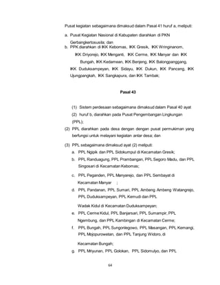 Pusat kegiatan sebagaimana dimaksud dalam Pasal 41 huruf a, meliputi: 
a. Pusat Kegiatan Nasional di Kabupaten diarahkan di PKN 
Gerbangkertosusila; dan 
b. PPK diarahkan di IKK Kebomas, IKK Gresik, IKK Wringinanom, 
IKK Driyorejo, IKK Menganti, IKK Cerme, IKK Manyar dan IKK 
Bungah, IKK Kedamean, IKK Benjeng, IKK Balongpanggang, 
IKK Duduksampeyan, IKK Sidayu, IKK Dukun, IKK Panceng, IKK 
Ujungpangkah, IKK Sangkapura, dan IKK Tambak; 
64 
Pasal 43 
(1) Sistem perdesaan sebagaimana dimaksud dalam Pasal 40 ayat 
(2) huruf b, diarahkan pada Pusat Pengembangan Lingkungan 
(PPL); 
(2) PPL diarahkan pada desa dengan dengan pusat permukiman yang 
berfungsi untuk melayani kegiatan antar desa; dan 
(3) PPL sebagaimana dimaksud ayat (2) meliputi: 
a. PPL Ngipik dan PPL Sidokumpul di Kecamatan Gresik; 
b. PPL Randuagung, PPL Prambangan, PPL Segoro Madu, dan PPL 
Singosari di Kecamatan Kebomas; 
c. PPL Peganden, PPL Manyarejo, dan PPL Sembayat di 
Kecamatan Manyar ; 
d. PPL Pandanan, PPL Sumari, PPL Ambeng Ambeng Watangrejo, 
PPL Duduksampeyan, PPL Kemudi dan PPL 
Wadak Kidul di Kecamatan Duduksampeyan; 
e. PPL Cerme Kidul, PPL Banjarsari, PPL Sumampir, PPL 
Ngembung, dan PPL Kambingan di Kecamatan Cerme; 
f. PPL Bungah, PPL Sungonlegowo, PPL Masangan, PPL Kemangi, 
PPL Mojopurowetan, dan PPL Tanjung Widoro, di 
Kecamatan Bungah; 
g. PPL Mriyunan, PPL Golokan, PPL Sidomulyo, dan PPL 
 