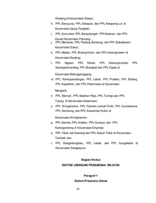 Wadeng di Kecamatan Sidayu; 
h. PPL Banyuurip, PPL Sekapuk, dan PPL Ketapang Lor di 
Kecamatan Ujung Pangkah; 
i. PPL Sumurber, PPL Banyutengah, PPl Ketanen, dan PPL 
Doudo Kecamatan Panceng ; 
j. PPL Mentaras, PPL Padang Bandung, dan PPL Babakbawo 
Kecamatan Dukun; 
k. PPL Metatu, PPL Bulang Kulon, dan PPL Kedungrukem di 
Kecamatan Benjeng; 
l. PPL Ngasin, PPL Klotok, PPL Kedungsumber, PPL 
Karangsemanding, PPL Brangkal dan PPL Dapet di 
Kecamatan Balongpanggang; 
m. PPL Randupandangan, PPL Laban, PPL Putatlor, PPL Boteng, 
PPL Kepatihan, dan PPL Pelemwatu di Kecamatan 
65 
Menganti; 
n. PPL Slempit , PPL Belahan Rejo, PPL Turirejo,dan PPL 
Tulung di Kecamatan Kedamean; 
o. PPL Wringinanom, PPL Pasinan Lemah Putih, PPL Sumberame, 
PPL Sembung, dan PPL Kesamben Kulon di 
Kecamatan Wringinanom; 
p. PPL Bambe, PPL Krikilan, PPL Sumput, dan PPL 
Karangandong di Kecamatan Driyorejo; 
q. PPL Teluk Jati Dawang dan PPL Kepuh Teluk di Kecamatan 
Tambak; dan 
r. PPL Sidogedungbatu, PPL Lebak, dan PPL Sungaiteluk di 
Kecamatan Sangkapura. 
Bagian Kedua 
SISTEM JARINGAN PRASARANA WILAYAH 
Paragraf 1 
Sistem Prasarana Utama 
 