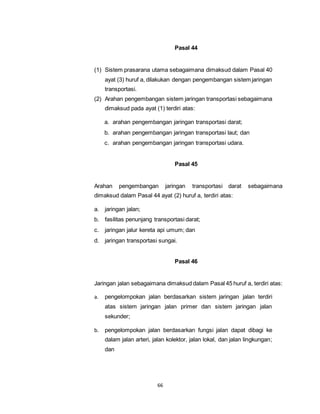 66 
Pasal 44 
(1) Sistem prasarana utama sebagaimana dimaksud dalam Pasal 40 
ayat (3) huruf a, dilakukan dengan pengembangan sistem jaringan 
transportasi. 
(2) Arahan pengembangan sistem jaringan transportasi sebagaimana 
dimaksud pada ayat (1) terdiri atas: 
a. arahan pengembangan jaringan transportasi darat; 
b. arahan pengembangan jaringan transportasi laut; dan 
c. arahan pengembangan jaringan transportasi udara. 
Pasal 45 
Arahan pengembangan jaringan transportasi darat sebagaimana 
dimaksud dalam Pasal 44 ayat (2) huruf a, terdiri atas: 
a. jaringan jalan; 
b. fasilitas penunjang transportasi darat; 
c. jaringan jalur kereta api umum; dan 
d. jaringan transportasi sungai. 
Pasal 46 
Jaringan jalan sebagaimana dimaksud dalam Pasal 45 huruf a, terdiri atas: 
a. pengelompokan jalan berdasarkan sistem jaringan jalan terdiri 
atas sistem jaringan jalan primer dan sistem jaringan jalan 
sekunder; 
b. pengelompokan jalan berdasarkan fungsi jalan dapat dibagi ke 
dalam jalan arteri, jalan kolektor, jalan lokal, dan jalan lingkungan; 
dan 
 